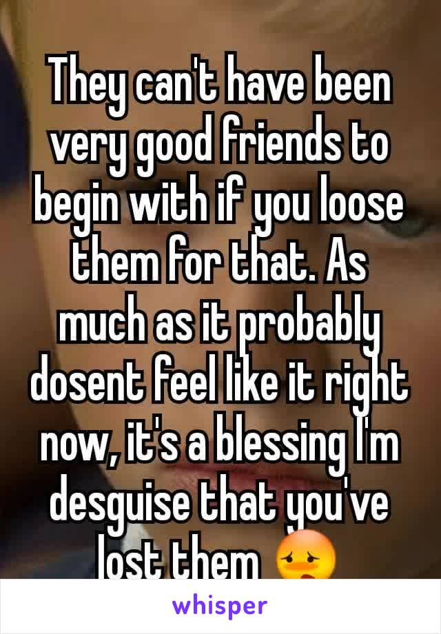 They can't have been very good friends to begin with if you loose them for that. As much as it probably dosent feel like it right now, it's a blessing I'm desguise that you've lost them 😳