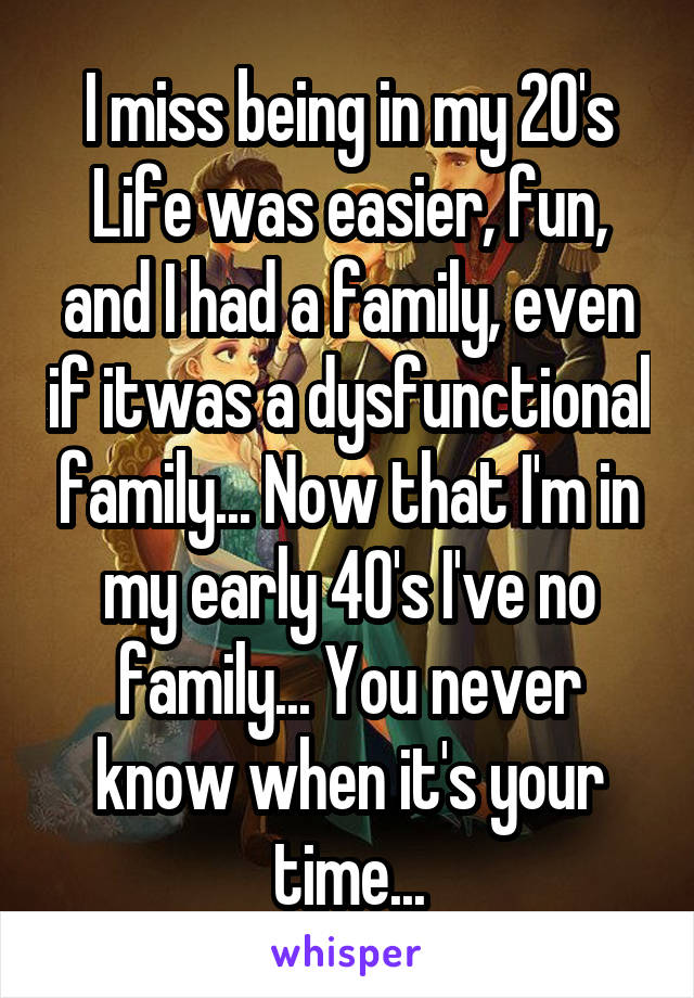 I miss being in my 20's
Life was easier, fun, and I had a family, even if itwas a dysfunctional family... Now that I'm in my early 40's I've no family... You never know when it's your time...