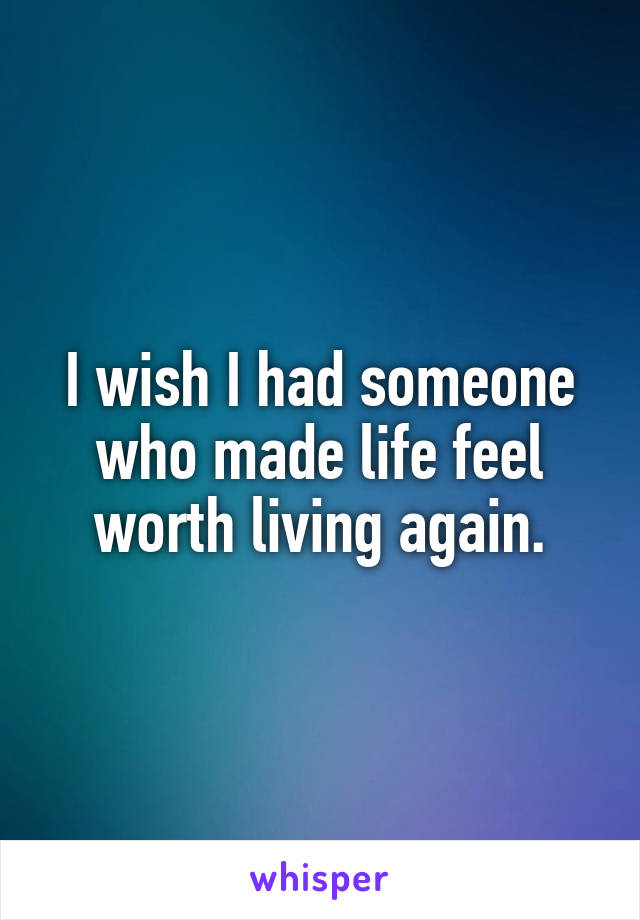 I wish I had someone who made life feel worth living again.