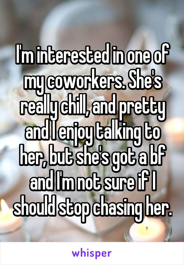 I'm interested in one of my coworkers. She's really chill, and pretty and I enjoy talking to her, but she's got a bf and I'm not sure if I should stop chasing her.