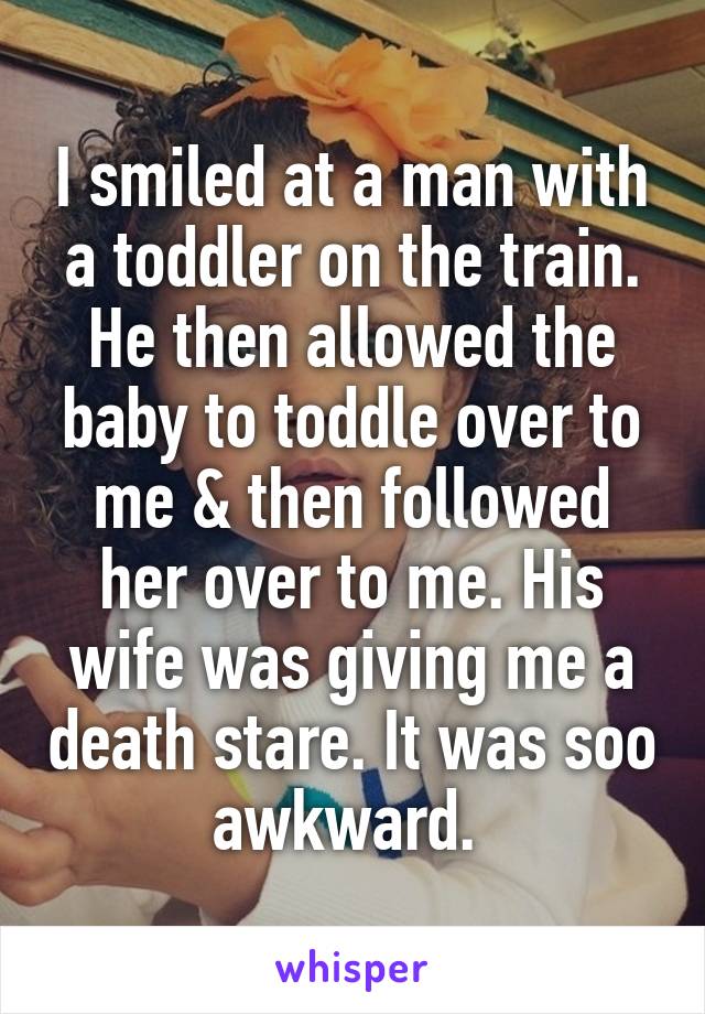 I smiled at a man with a toddler on the train. He then allowed the baby to toddle over to me & then followed her over to me. His wife was giving me a death stare. It was soo awkward. 