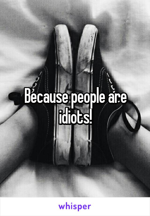 Because people are idiots!