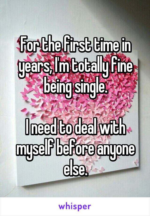 For the first time in years, I'm totally fine being single.

I need to deal with myself before anyone else.