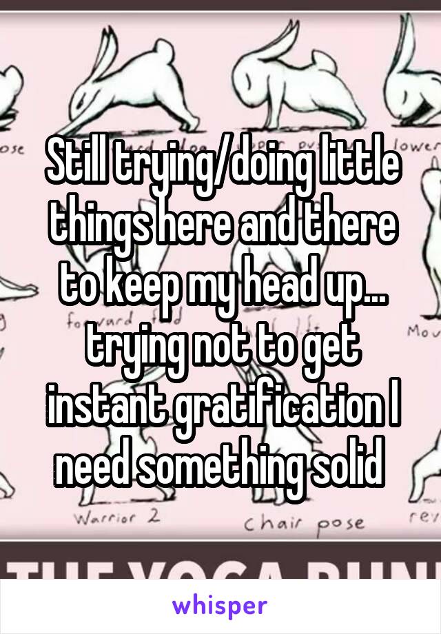 Still trying/doing little things here and there to keep my head up... trying not to get instant gratification I need something solid 