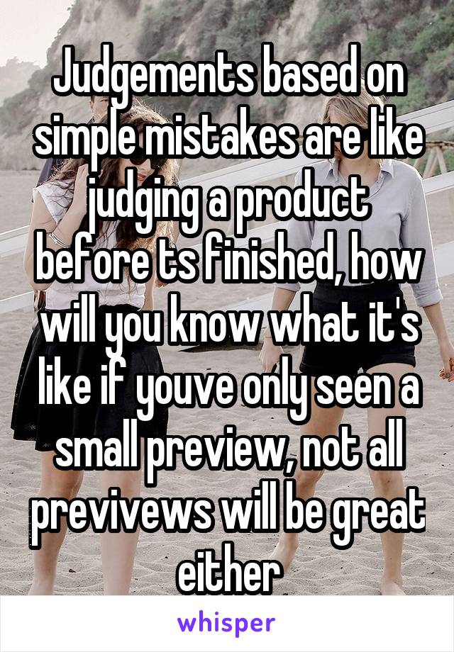 Judgements based on simple mistakes are like judging a product before ts finished, how will you know what it's like if youve only seen a small preview, not all previvews will be great either