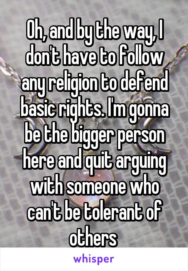 Oh, and by the way, I don't have to follow any religion to defend basic rights. I'm gonna be the bigger person here and quit arguing with someone who can't be tolerant of others 