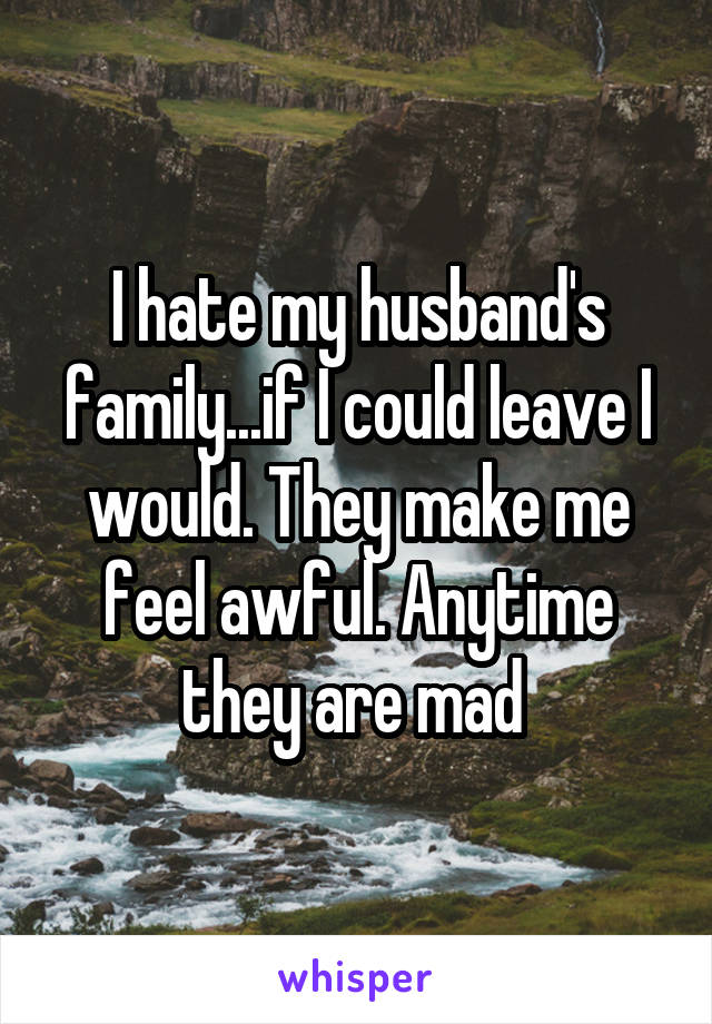 I hate my husband's family...if I could leave I would. They make me feel awful. Anytime they are mad 