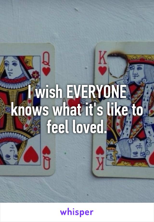 I wish EVERYONE knows what it's like to feel loved.