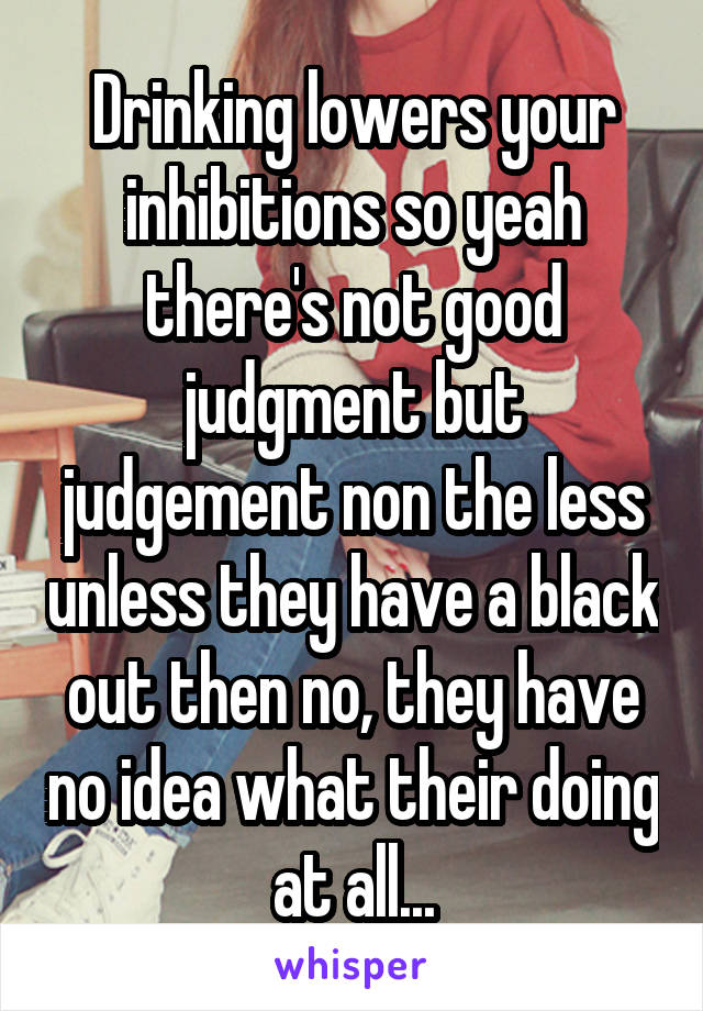 Drinking lowers your inhibitions so yeah there's not good judgment but judgement non the less unless they have a black out then no, they have no idea what their doing at all...