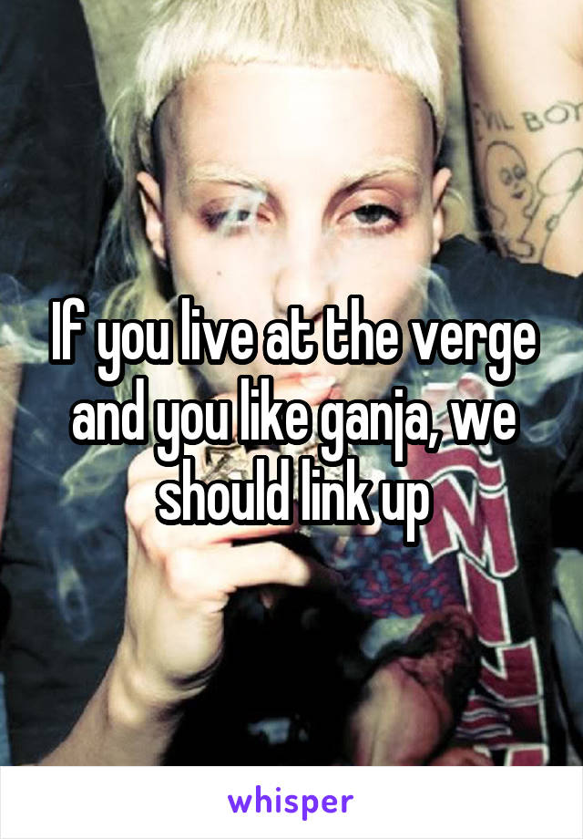 If you live at the verge and you like ganja, we should link up