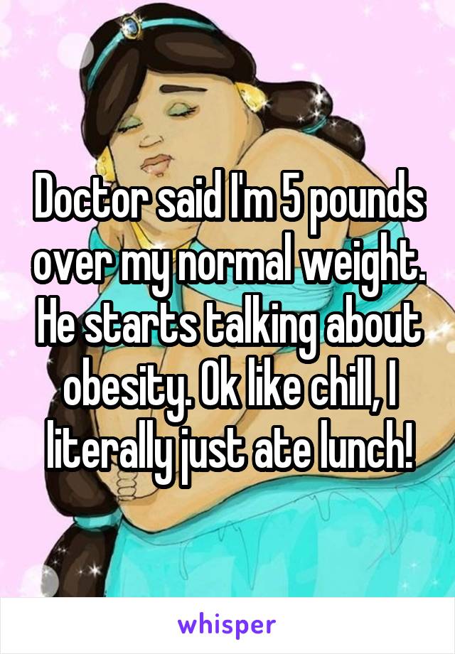 Doctor said I'm 5 pounds over my normal weight. He starts talking about obesity. Ok like chill, I literally just ate lunch!