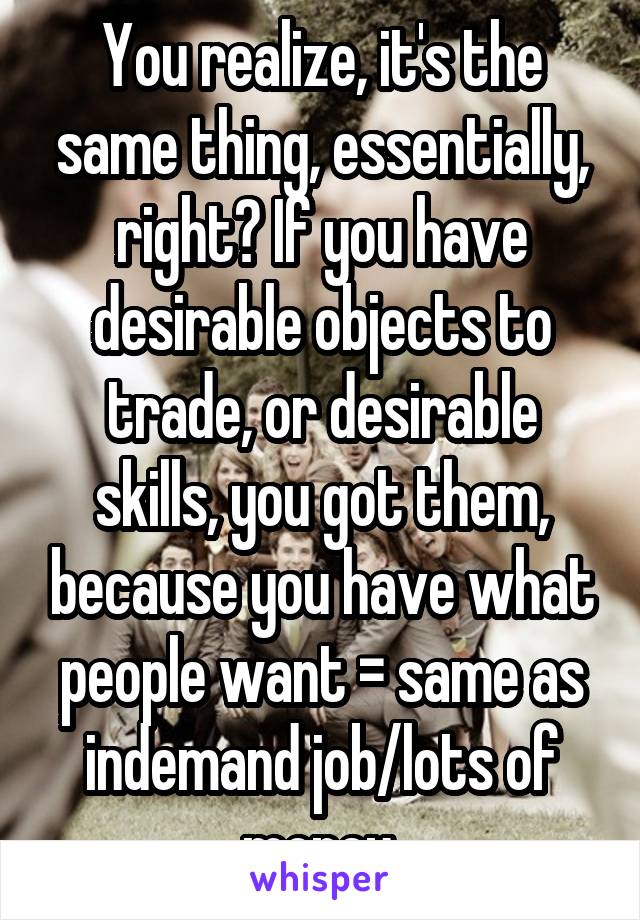 You realize, it's the same thing, essentially, right? If you have desirable objects to trade, or desirable skills, you got them, because you have what people want = same as indemand job/lots of money.