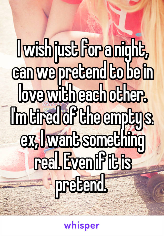 I wish just for a night, can we pretend to be in love with each other. I'm tired of the empty s. ex, I want something real. Even if it is pretend. 