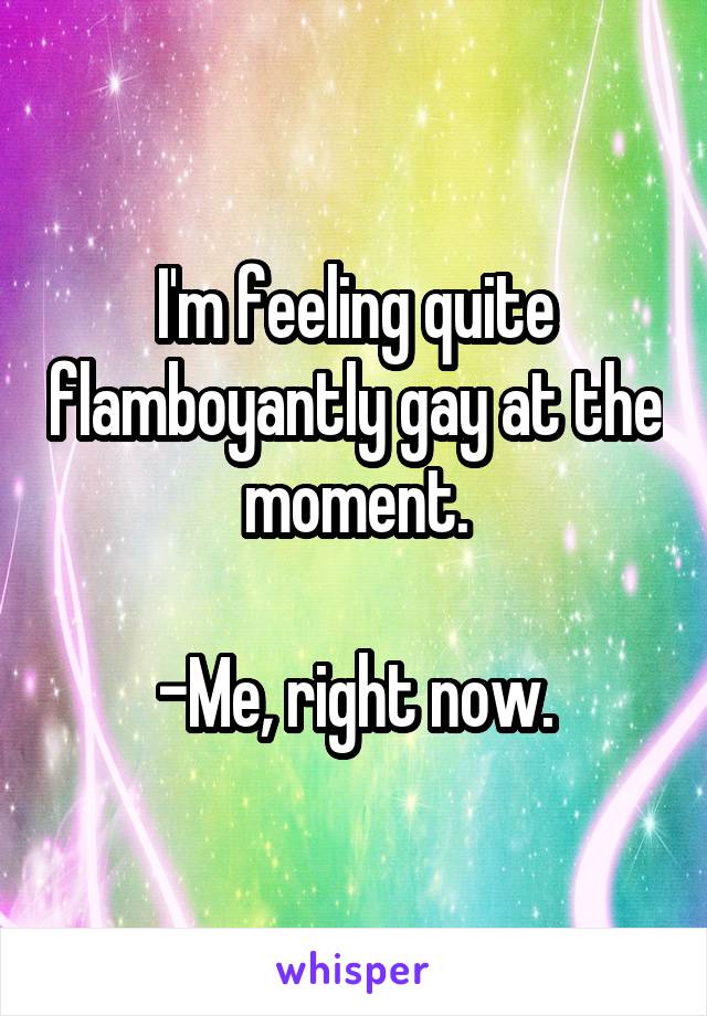 I'm feeling quite flamboyantly gay at the moment.

-Me, right now.