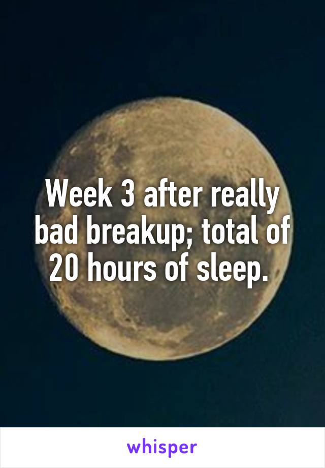 Week 3 after really bad breakup; total of 20 hours of sleep. 