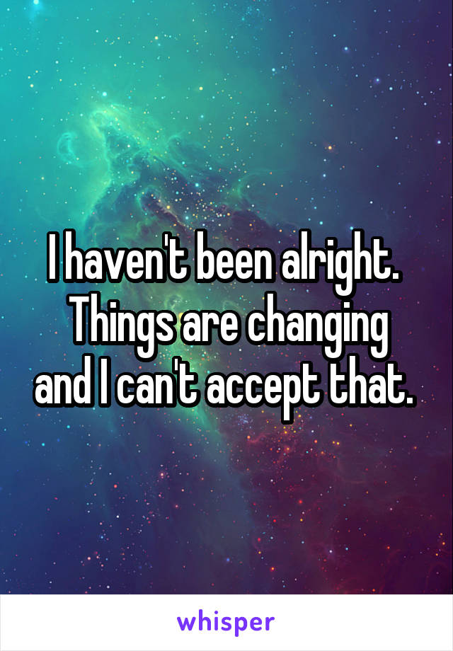 I haven't been alright. 
Things are changing and I can't accept that. 