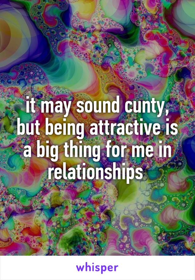 it may sound cunty, but being attractive is a big thing for me in relationships 