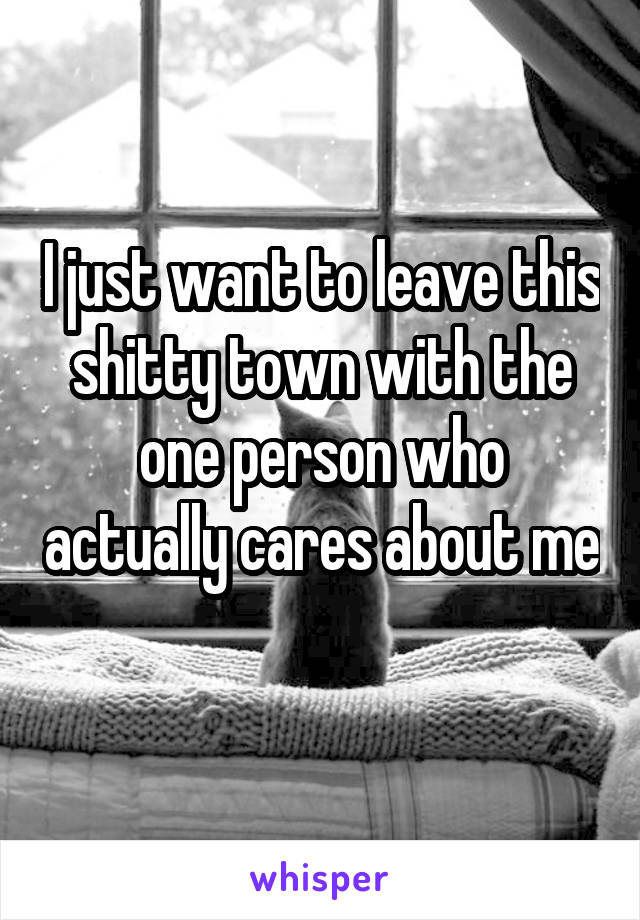 I just want to leave this shitty town with the one person who actually cares about me 