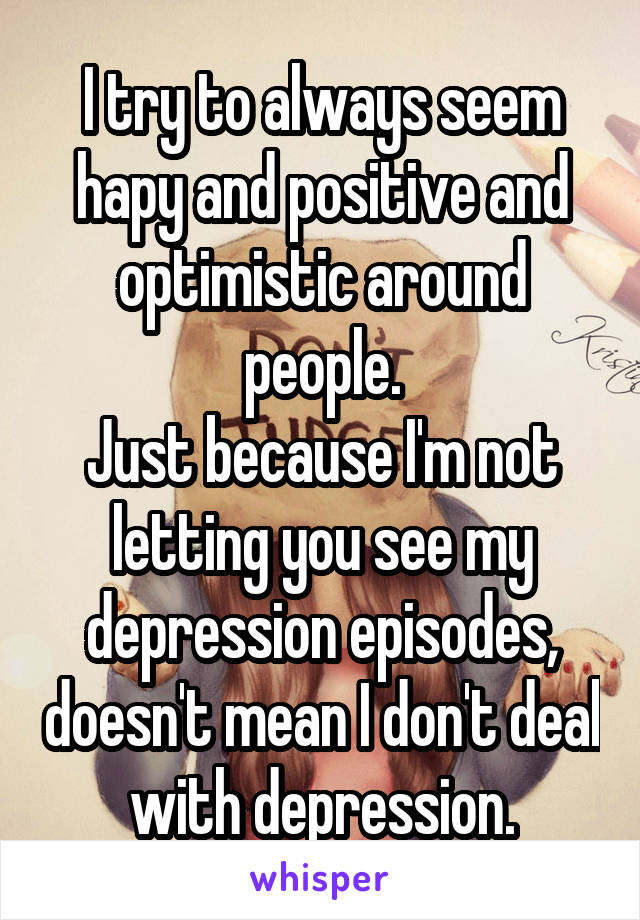 I try to always seem hapy and positive and optimistic around people.
Just because I'm not letting you see my depression episodes, doesn't mean I don't deal with depression.