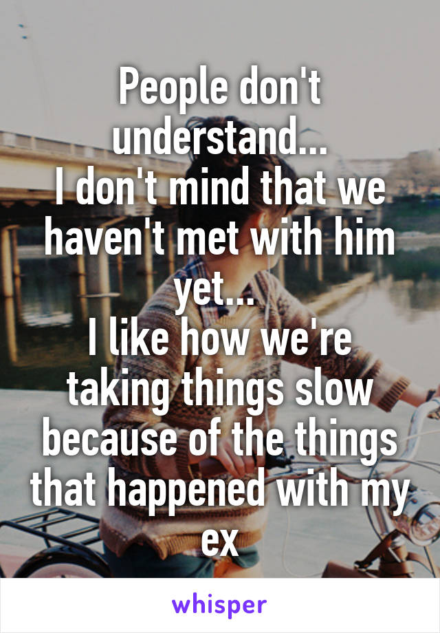 People don't understand...
I don't mind that we haven't met with him yet... 
I like how we're taking things slow because of the things that happened with my ex