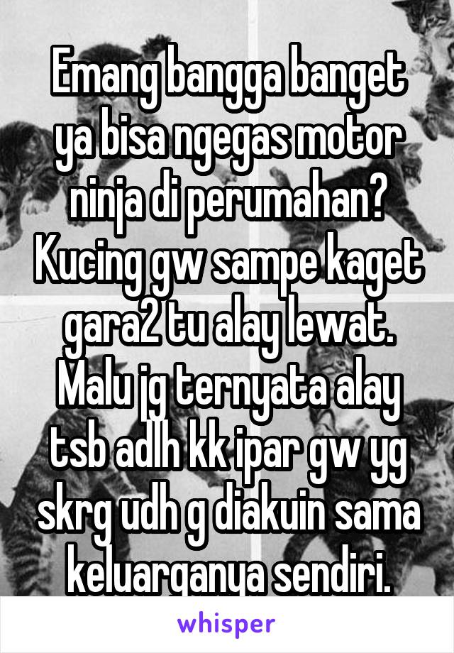 Emang bangga banget ya bisa ngegas motor ninja di perumahan? Kucing gw sampe kaget gara2 tu alay lewat. Malu jg ternyata alay tsb adlh kk ipar gw yg skrg udh g diakuin sama keluarganya sendiri.