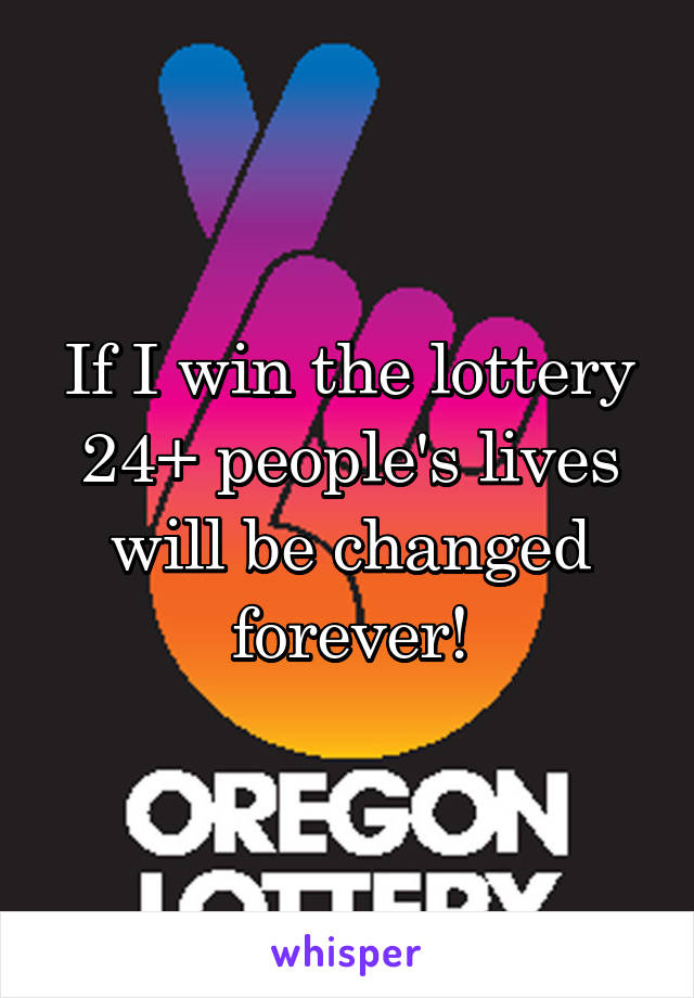 If I win the lottery 24+ people's lives will be changed forever!