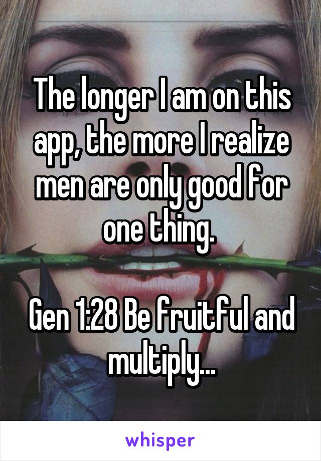 The longer I am on this app, the more I realize men are only good for one thing. 

Gen 1:28 Be fruitful and multiply...