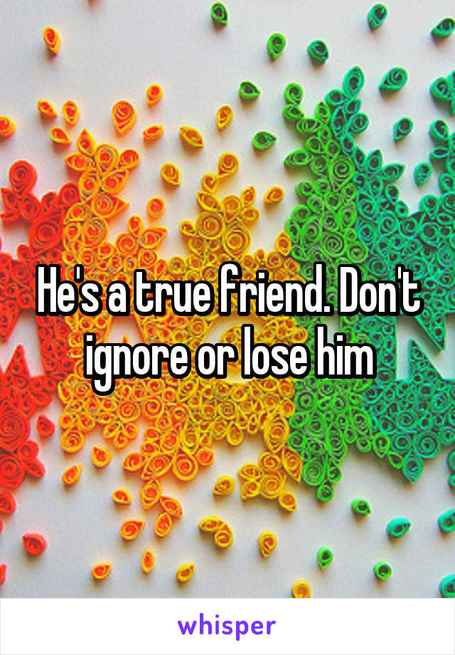 He's a true friend. Don't ignore or lose him