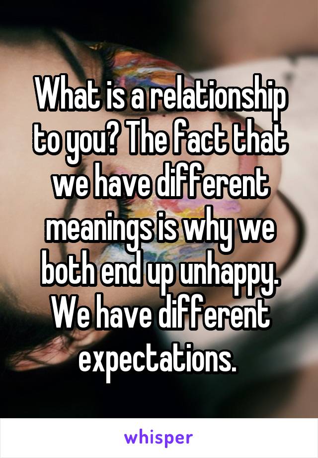 What is a relationship to you? The fact that we have different meanings is why we both end up unhappy. We have different expectations. 