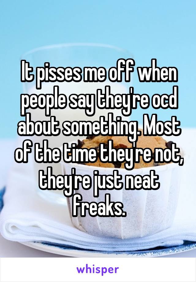 It pisses me off when people say they're ocd about something. Most of the time they're not, they're just neat freaks.