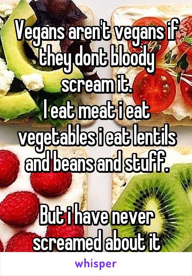 Vegans aren't vegans if they dont bloody scream it.
I eat meat i eat vegetables i eat lentils and beans and stuff.

But i have never screamed about it