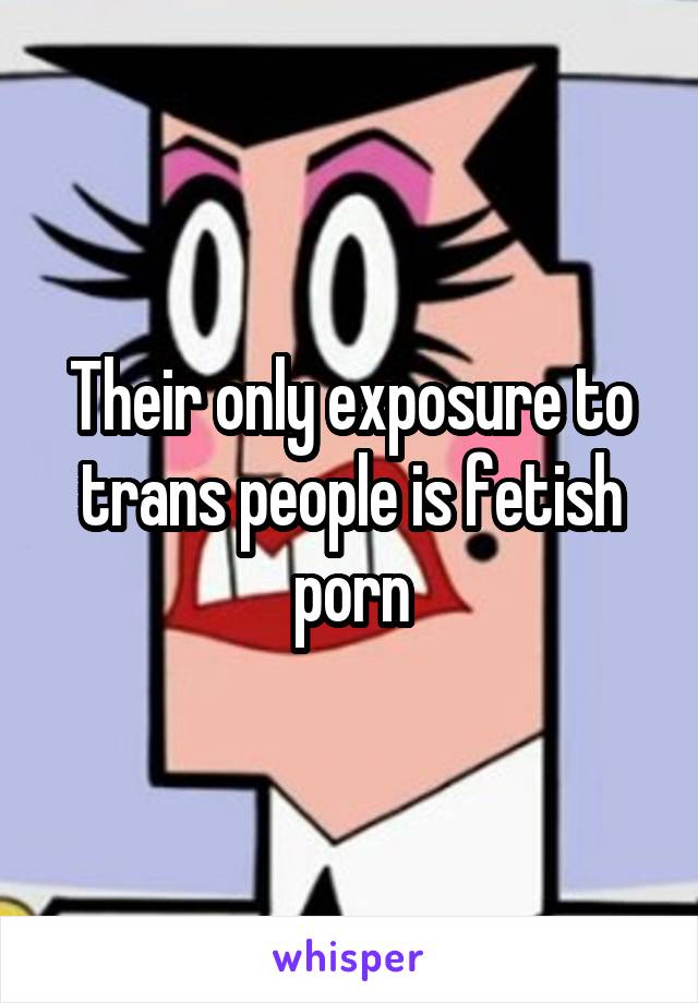 Their only exposure to trans people is fetish porn