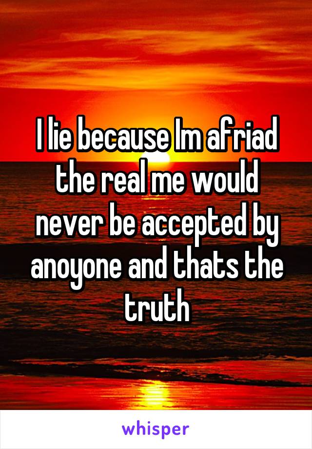 I lie because Im afriad the real me would never be accepted by anoyone and thats the truth