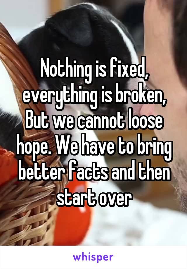 Nothing is fixed, everything is broken,
But we cannot loose hope. We have to bring better facts and then start over