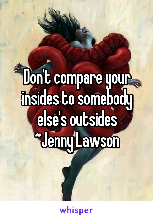 Don't compare your insides to somebody else's outsides
~Jenny Lawson