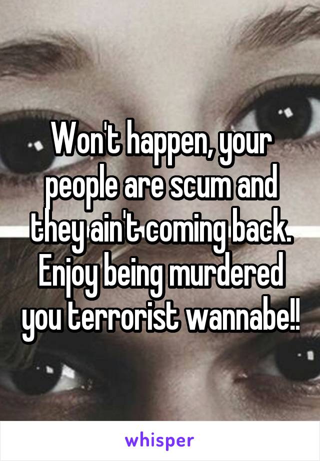 Won't happen, your people are scum and they ain't coming back. Enjoy being murdered you terrorist wannabe!!