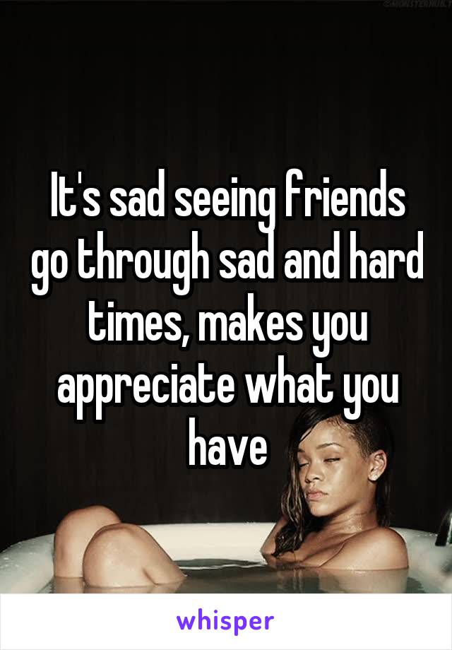 It's sad seeing friends go through sad and hard times, makes you appreciate what you have