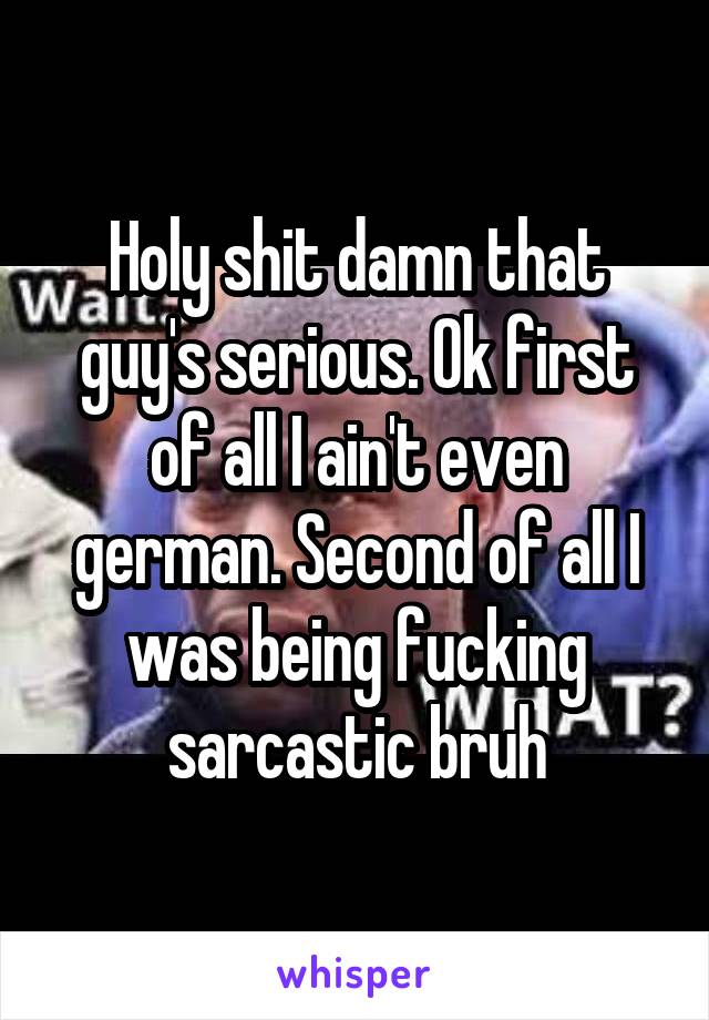 Holy shit damn that guy's serious. Ok first of all I ain't even german. Second of all I was being fucking sarcastic bruh