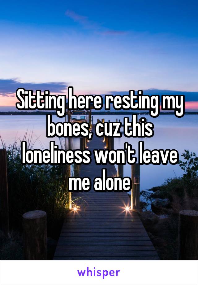 Sitting here resting my bones, cuz this loneliness won't leave me alone