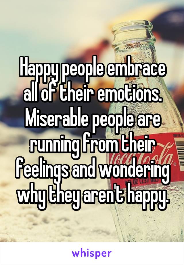 Happy people embrace all of their emotions. Miserable people are running from their feelings and wondering why they aren't happy.