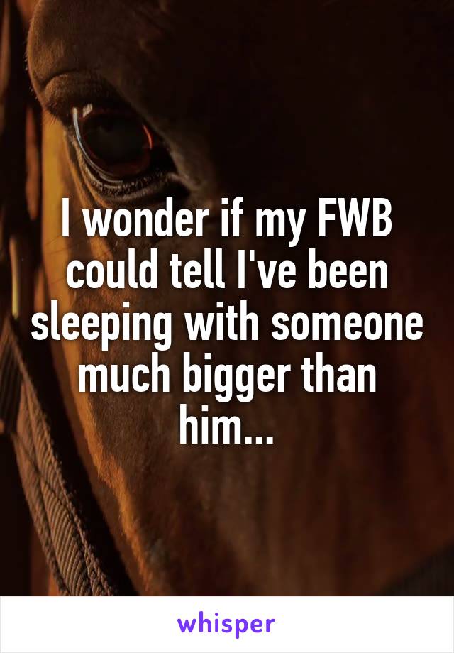 I wonder if my FWB could tell I've been sleeping with someone much bigger than him...