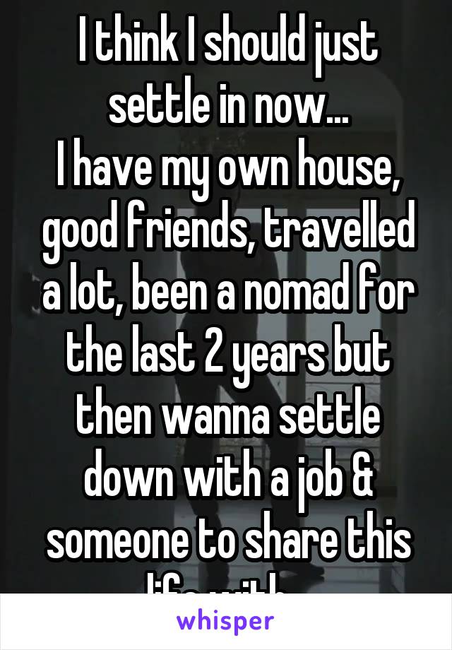 I think I should just settle in now...
I have my own house, good friends, travelled a lot, been a nomad for the last 2 years but then wanna settle down with a job & someone to share this life with...