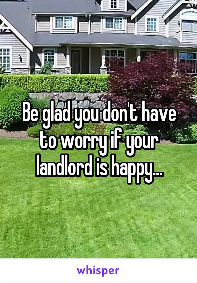 Be glad you don't have to worry if your landlord is happy...