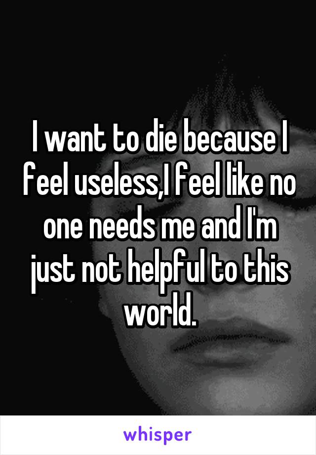 I want to die because I feel useless,I feel like no one needs me and I'm just not helpful to this world.