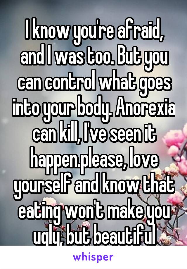 I know you're afraid, and I was too. But you can control what goes into your body. Anorexia can kill, I've seen it happen.please, love yourself and know that eating won't make you ugly, but beautiful