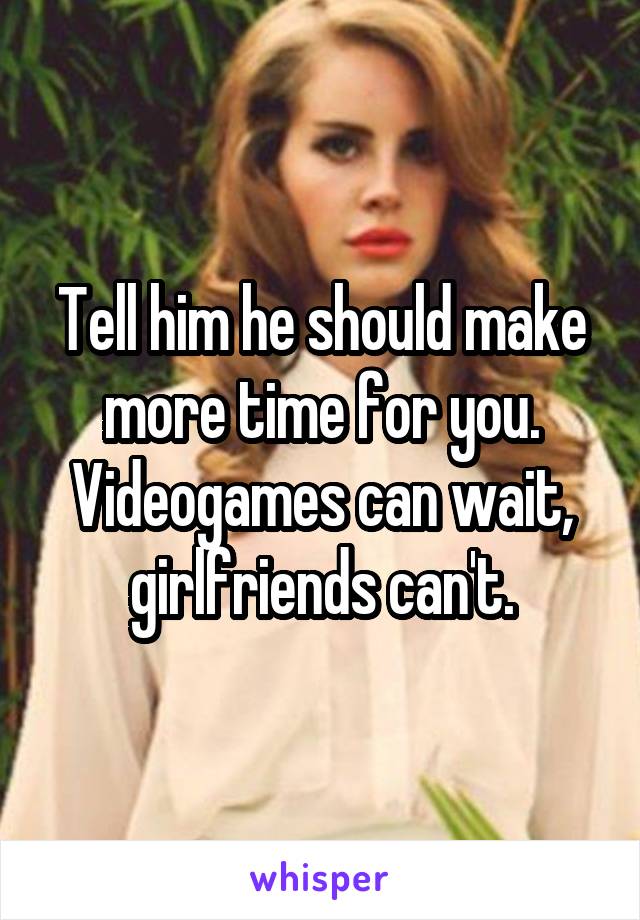 Tell him he should make more time for you. Videogames can wait, girlfriends can't.