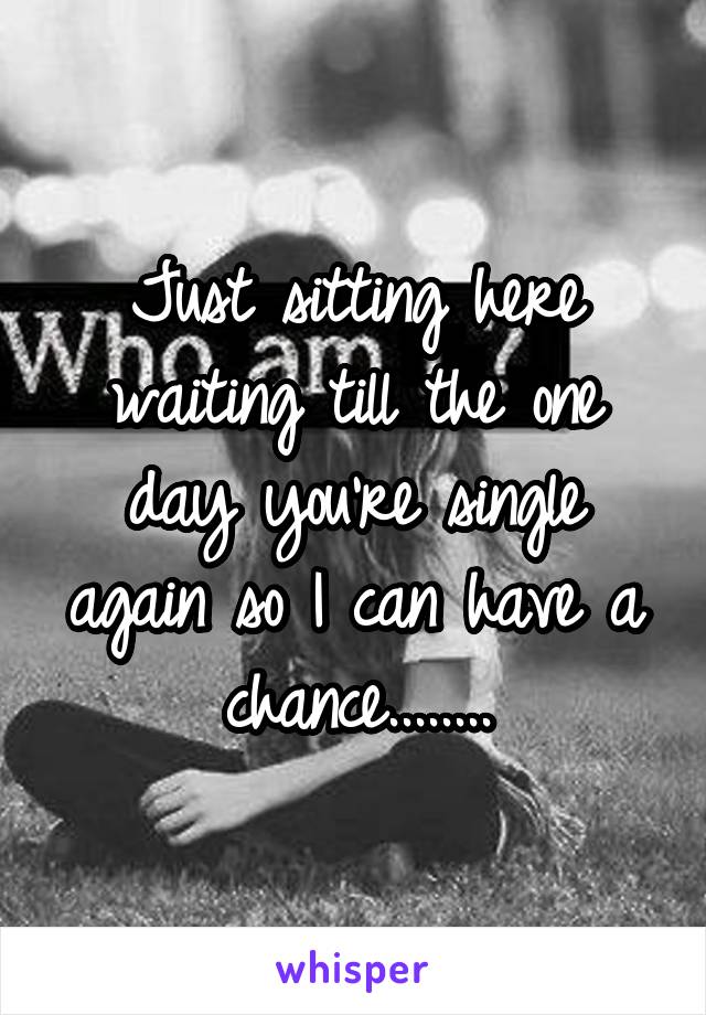 Just sitting here waiting till the one day you're single again so I can have a chance........