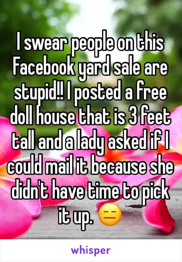 I swear people on this Facebook yard sale are stupid!! I posted a free doll house that is 3 feet tall and a lady asked if I could mail it because she didn't have time to pick it up. 😑