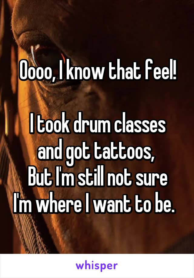 Oooo, I know that feel!

I took drum classes and got tattoos, 
But I'm still not sure I'm where I want to be.  