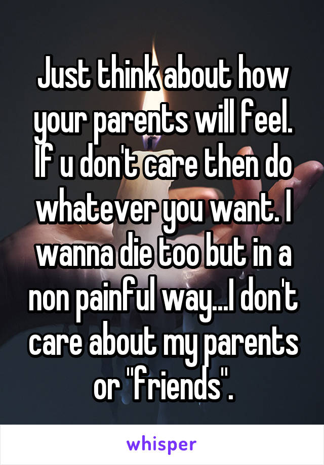 Just think about how your parents will feel. If u don't care then do whatever you want. I wanna die too but in a non painful way...I don't care about my parents or "friends".